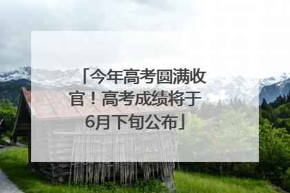 今年高考圆满收官！高考成绩将于6月下旬公布