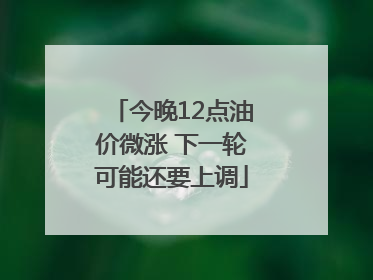 今晚12点油价微涨 下一轮可能还要上调