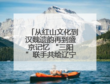 从红山文化到汉魏遗韵再到盛京记忆 “三阳”联手共绘辽宁文旅新图景