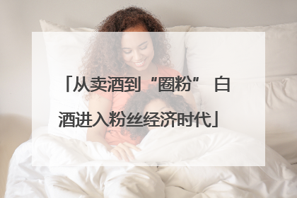 从卖酒到“圈粉” 白酒进入粉丝经济时代