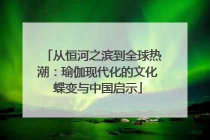 从恒河之滨到全球热潮：瑜伽现代化的文化蝶变与中国启示