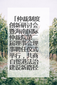 仲裁制度创新研讨会暨海南国际仲裁院第二届理事会理事聘任仪式举行，共商自贸港法治建设新路径