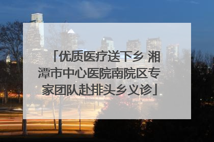 优质医疗送下乡 湘潭市中心医院南院区专家团队赴排头乡义诊