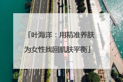 叶海洋：用精准养肤为女性找回肌肤平衡