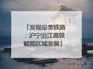 发现最美铁路：沪宁沿江高铁赋能区域发展