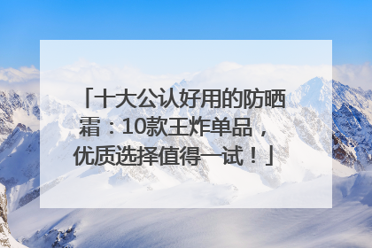 十大公认好用的防晒霜：10款王炸单品，优质选择值得一试！
