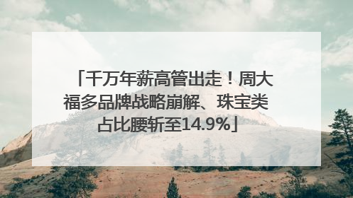 千万年薪高管出走！周大福多品牌战略崩解、珠宝类占比腰斩至14.9%