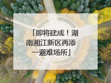 即将建成！湖南湘江新区再添一避难场所