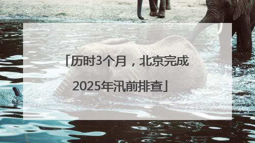 历时3个月，北京完成2025年汛前排查