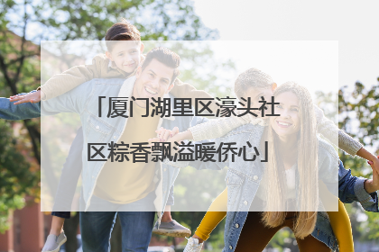 厦门湖里区濠头社区粽香飘溢暖侨心