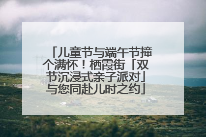 儿童节与端午节撞个满怀！栖霞街「双节沉浸式亲子派对」与您同赴儿时之约