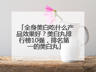 全身美白吃什么产品效果好？美白丸排行榜10强，排名第一的美白丸