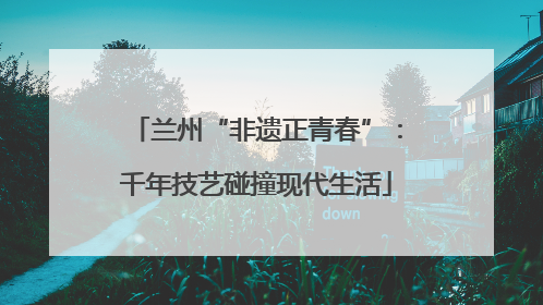 兰州“非遗正青春”：千年技艺碰撞现代生活