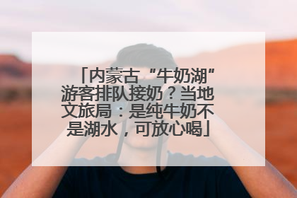 内蒙古“牛奶湖”游客排队接奶？当地文旅局：是纯牛奶不是湖水，可放心喝