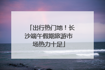 出行热门地！长沙端午假期旅游市场热力十足