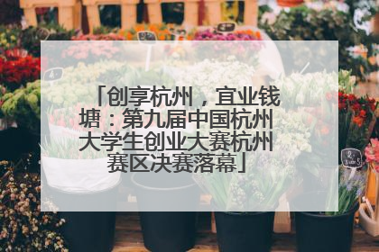 创享杭州，宜业钱塘：第九届中国杭州大学生创业大赛杭州赛区决赛落幕