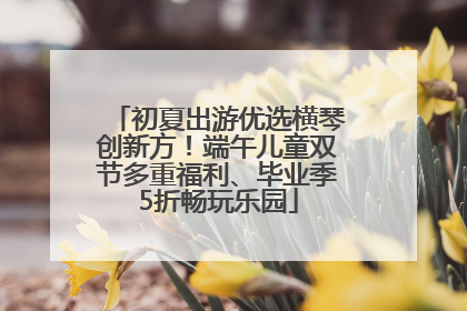 初夏出游优选横琴创新方！端午儿童双节多重福利、毕业季5折畅玩乐园