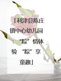 利津县陈庄镇中心幼儿园：“粽”情体验 “粽”享童趣