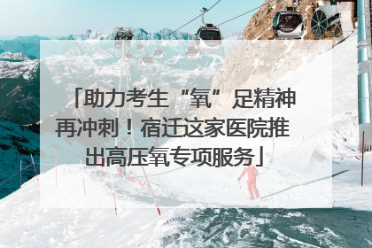助力考生“氧”足精神再冲刺！宿迁这家医院推出高压氧专项服务