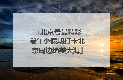 北京号最精彩｜端午小假期打卡北京周边绝美大海