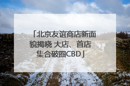 北京友谊商店新面貌揭晓 大店、首店集合破圈CBD