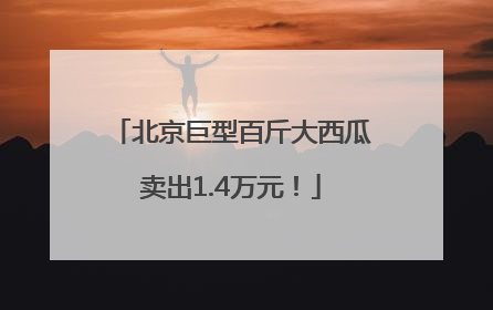 北京巨型百斤大西瓜卖出1.4万元！