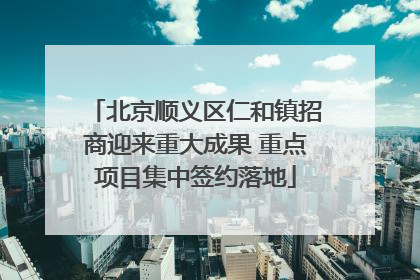 北京顺义区仁和镇招商迎来重大成果 重点项目集中签约落地