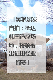 吴艳妮发自拍：抵达韩国适应场地，将领衔出征田径亚锦赛