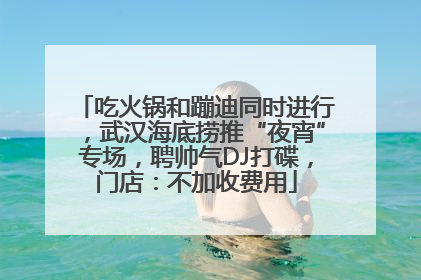 吃火锅和蹦迪同时进行，武汉海底捞推“夜宵”专场，聘帅气DJ打碟，门店：不加收费用
