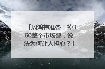 周鸿祎准备干掉360整个市场部，说法为何让人担心？