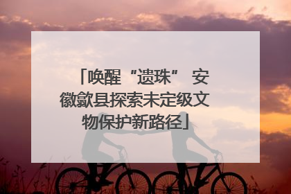 唤醒“遗珠” 安徽歙县探索未定级文物保护新路径