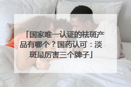 国家唯一认证的祛斑产品有哪个？国药认可：淡斑最厉害三个牌子