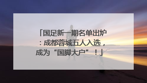 国足新一期名单出炉：成都蓉城五人入选，成为“国脚大户”！