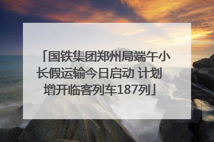 国铁集团郑州局端午小长假运输今日启动 计划增开临客列车187列