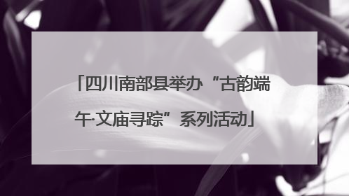 四川南部县举办“古韵端午·文庙寻踪”系列活动