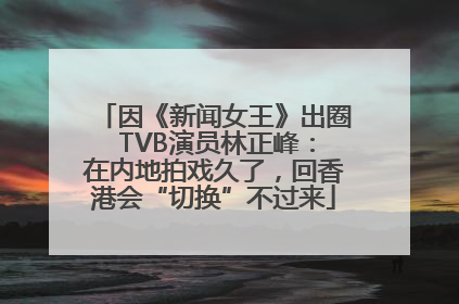 因《新闻女王》出圈 TVB演员林正峰：在内地拍戏久了，回香港会“切换”不过来