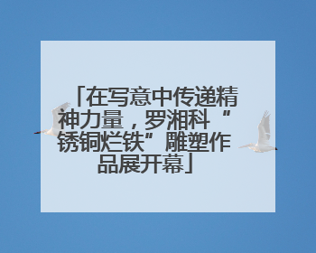 在写意中传递精神力量，罗湘科“锈铜烂铁”雕塑作品展开幕