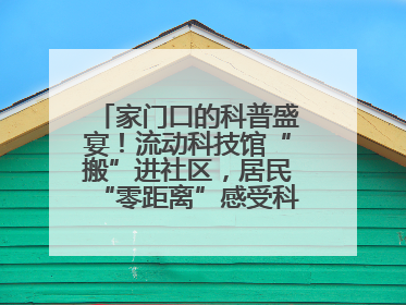 家门口的科普盛宴！流动科技馆“搬”进社区，居民“零距离”感受科技奥秘