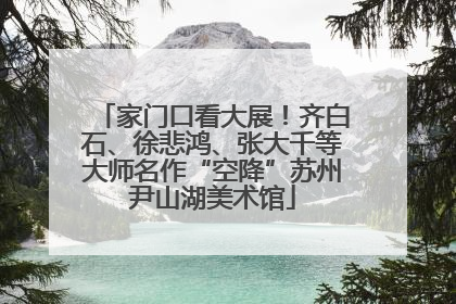 家门口看大展！齐白石、徐悲鸿、张大千等大师名作“空降”苏州尹山湖美术馆