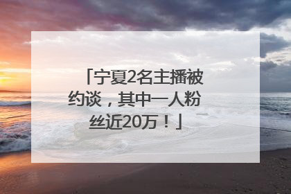 宁夏2名主播被约谈，其中一人粉丝近20万！