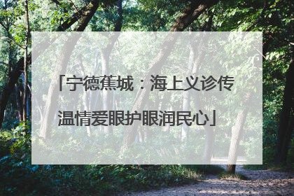 宁德蕉城：海上义诊传温情爱眼护眼润民心