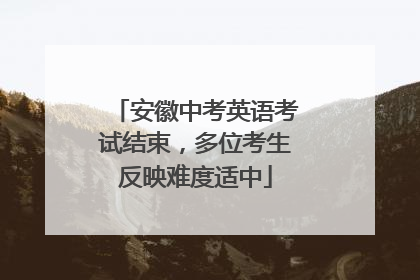 安徽中考英语考试结束，多位考生反映难度适中