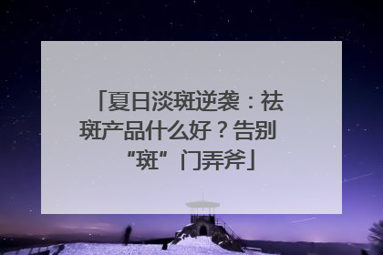 夏日淡斑逆袭：祛斑产品什么好？告别“斑”门弄斧
