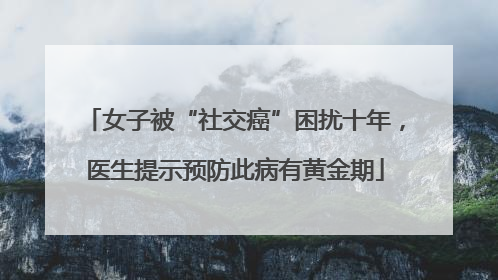 女子被“社交癌”困扰十年，医生提示预防此病有黄金期
