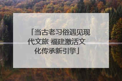 当古老习俗遇见现代文旅 福建激活文化传承新引擎