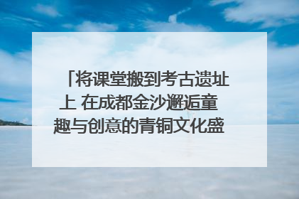 将课堂搬到考古遗址上 在成都金沙邂逅童趣与创意的青铜文化盛宴｜文化中国行