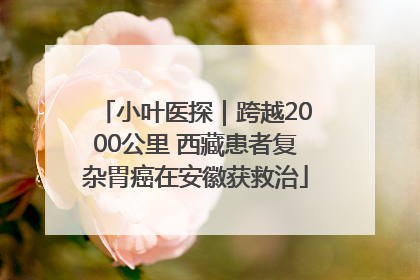 小叶医探｜跨越2000公里 西藏患者复杂胃癌在安徽获救治