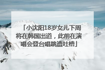 小沈阳18岁女儿下周将在韩国出道，此前在演唱会登台唱跳遭吐槽