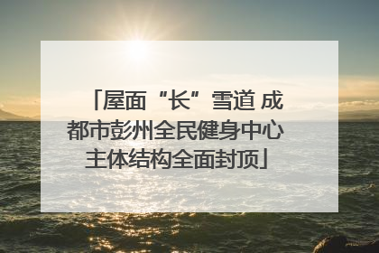 屋面“长”雪道 成都市彭州全民健身中心主体结构全面封顶