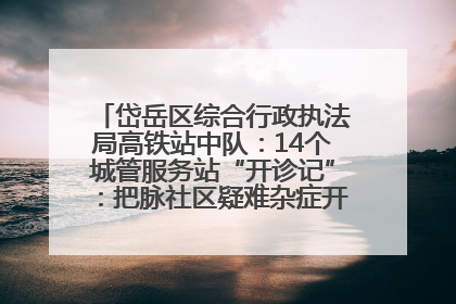 岱岳区综合行政执法局高铁站中队：14个城管服务站“开诊记”：把脉社区疑难杂症开出治理良方